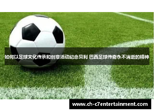 如何以足球文化传承和创意活动纪念贝利 巴西足球传奇永不消逝的精神