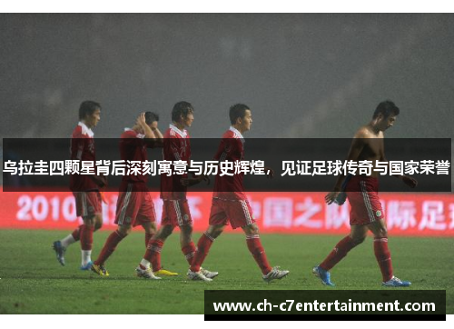 乌拉圭四颗星背后深刻寓意与历史辉煌，见证足球传奇与国家荣誉