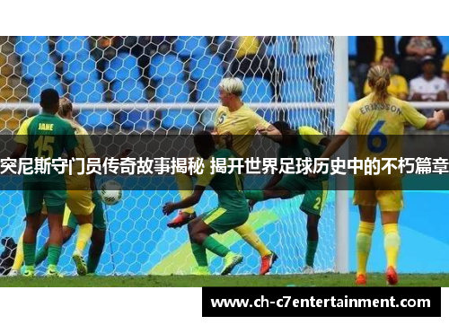 突尼斯守门员传奇故事揭秘 揭开世界足球历史中的不朽篇章