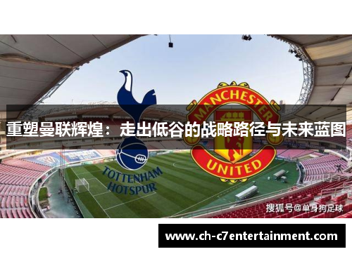 重塑曼联辉煌:走出低谷的战略路径与未来蓝图 重塑曼联辉煌:走出低谷的战略路径与未来蓝图
