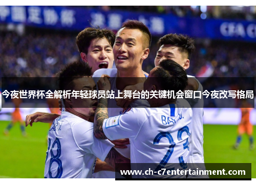 今夜世界杯全解析年轻球员站上舞台的关键机会窗口今夜改写格局