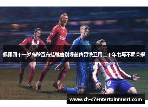 佩佩四十一岁高龄宣布挂靴告别绿茵传奇铁卫用二十年书写不屈荣耀