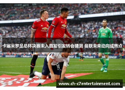 卡塞米罗足总杯决赛未入首发引发转会猜测 曼联未来动向成焦点