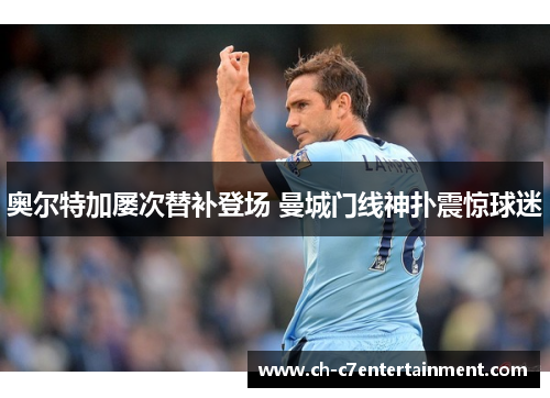 奥尔特加屡次替补登场 曼城门线神扑震惊球迷